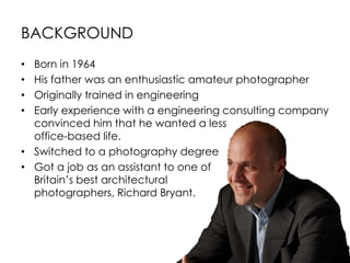 BACKGROUND
• Born in 1964
• His father was an enthusiastic amateur photographer
• Originally trained in engineering
• Early experience with a engineering consulting company
convinced him that he wanted a less
office-based life.
• Switched to a photography degree
• Got a job as an assistant to one of
Britain’s best architectural
photographers, Richard Bryant.
 
