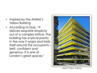 • Inspired by the AHMM’s
Yellow Building
• According to Soar, “it
delivers exquisite simplicity
out of a complex lattice. The
building has a lyrical poetry
in the way it wraps and folds
itself around the occupants –
deft, confident and
generous. It is one of
London’s great spaces."
AHMM’S Yellow Building
 