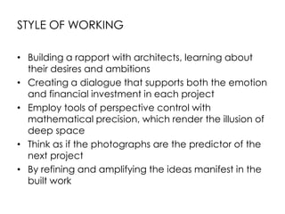 STYLE OF WORKING
• Building a rapport with architects, learning about
their desires and ambitions
• Creating a dialogue that supports both the emotion
and financial investment in each project
• Employ tools of perspective control with
mathematical precision, which render the illusion of
deep space
• Think as if the photographs are the predictor of the
next project
• By refining and amplifying the ideas manifest in the
built work
 