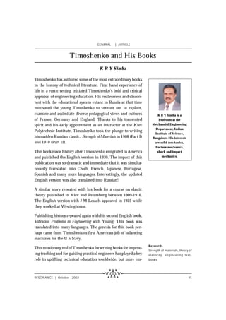 GENERAL    ç ARTICLE


                     Timoshenko and His Books
                                        K R Y Simha

Timoshenko has authored some of the most extraordinary books
in the history of technical literature. First hand experience of
life in a rustic setting initiated Timoshenko’s bold and critical
appraisal of engineering education. His restlessness and discon-
tent with the educational system extant in Russia at that time
motivated the young Timoshenko to venture out to explore,
examine and assimitate diverse pedagogical views and cultures              K R Y Simha is a
of France, Germany and England. Thanks to his tormented                    Professor at the
spirit and his early appointment as an instructor at the Kiev          Mechancial Engineering
                                                                         Department, Indian
Polytechnic Institute, Timoshenko took the plunge to writing
                                                                        Institute of Science,
his maiden Russian classic, Strength of Materials in 1908 (Part I)     Bangalore. His interests
and 1910 (Part II).                                                     are solid mechanics,
                                                                         fracture mechanics,
This book made history after Timoshenko emigrated to America              shock and impact
and published the English version in 1930. The impact of this                 mechanics.

publication was so dramatic and immediate that it was simulta-
neously translated into Czech, French, Japanese, Portugese,
Spanish and many more languages. Interestingly, the updated
English version was also translated into Russian!

A similar story repeated with his book for a course on elastic
theory published in Kiev and Petersburg between 1909-1916.
The English version with J M Lessels appeared in 1925 while
they worked at Westinghouse.

Publishing history repeated again with his second English book,
Vibration Problems in Engineering with Young. This book was
translated into many languages. The genesis for this book per-
haps came from Timoshenko’s first American job of balancing
machines for the U S Navy.
                                                                     Keywords
This missionary zeal of Timoshenko for writing books for improv-
                                                                     Strength of materials, theory of
ing teaching and for guiding practical engineers has played a key    elasticity, engineering text-
role in uplifting technical education worldwide, but more em-        books.




RESONANCE ç October 2002                                                                          45
 