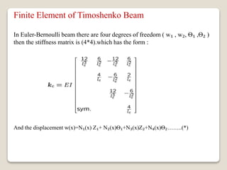 Finite Element of Timoshenko Beam
In Euler-Bernoulli beam there are four degrees of freedom ( w₁ , w₂, Ѳ₁ ,Ѳ₂ )
then the stiffness matrix is (4*4).which has the form :
And the displacement w(x)=N₁(x) Z₁+ N₂(x)Ѳ₁+N₃(x)Z₂+N₄(x)Ѳ₂……..(*)
 