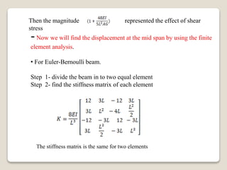 Then the magnitude represented the effect of shear
stress
-Now we will find the displacement at the mid span by using the finite
element analysis.
• For Euler-Bernoulli beam.
Step 1- divide the beam in to two equal element
Step 2- find the stiffness matrix of each element
The stiffness matrix is the same for two elements
 