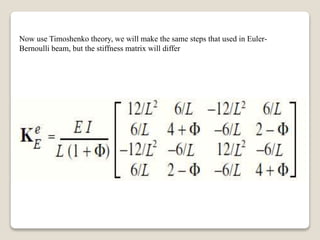 Now use Timoshenko theory, we will make the same steps that used in Euler-
Bernoulli beam, but the stiffness matrix will differ
 