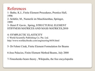 References
1- Bathe, K.J., Finite Element Procedures, Prentice Hall,
1996
2- Schäfer, M., Numerik im Maschinenbau, Springer,
1999
3- Henri P. Gavin , Spring, STRUCTURAL ELEMENT
STIFFNESS MATRICES AND MASS MATRICES,2010
4- SYMPLECTIC ELASTICITY
© World Scientific Publishing Co. Pte. Ltd.
http://www.worldscibooks.com/engineering/6656.html
5- Dr Fehmi Cirak, Finite Element Formulation for Beams
6-Jose Palacios, Finite Element Method Beams, July 2008
7-Timoshenko beam theory , Wikipedia, the free encyclopedia
 