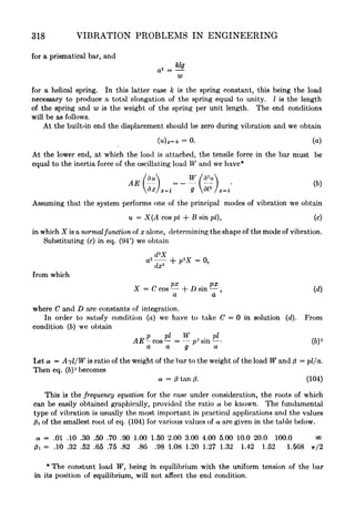 318 VIBRATION PROBLEMS IN ENGINEERING
for a prismatical bar, and
for a helical spring. In this latter case k is the spring constant, this being the load
necessary to produce a total elongation of the spring equal to unity. I is the length
of the spring and w is the weight of the spring per unit length. The end conditions
will be as follows.
At the built-in end the displacement should be zero during vibration and we obtain
(u) x - o
= 0. (a)
At the lower end, at which the load is attached, the tensile force in the bar must be
equal to the inertia force of the oscillating load W and we have*
/au
__W/** .
dxjx-i Q fl
2
/*-i
Assuming that the system performs one of the principal modes of vibration we obtain
u = X(A cos pt + B sin pt), (c)
in which X is a normal function of x alone, determining the shape of the mode of vibration.
Substituting (c) in eq. (94') we obtain
a2
-f- p
z
X 0,
from which
X = C cos + D sin , (d)
a a
where C and D are constants of integration.
In order to satisfy condition (a) we have to take C = in solution (d). From
condition (6) we obtain
p pi W pi
AE - cos - = p
2
sin - (6)
1
a a g a
Let a = Ayl/W is ratio of the weight of the bar to the weight of the load W and ft
= pi/a.
Then eq. (6)
1
becomes
a = ft tan 0. (104)
This is the frequency equation for the case under consideration, the roots of which
can be easily obtained graphically, provided the ratio a be known. The fundamental
type of vibration is usually the most important in practical applications and the values
0! of the smallest root of eq. (104) for various values of a are given in the table below.
= .01 .10 .30 .50 .70 .90 1.00 1.50 2.00 3.00 4.00 5.00 10.0 20.0 100.0 oo
0i = .10 .32 .52 .65 .75 .82 .86 .98 1.08 1.20 1.27 1.32 1.42 1.52 1.568 7r/2
*
The constant load W, being in equilibrium with the uniform tension of the bar
in its position of equilibrium, will not affect the end condition.
 