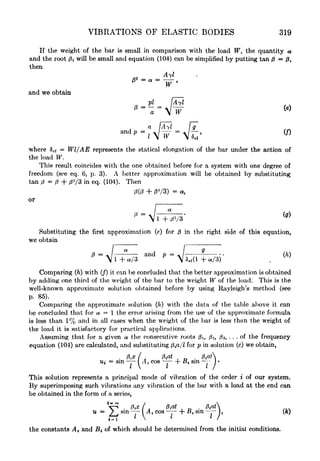 VIBRATIONS OF ELASTIC BODIES 319
If the weight of the bar is small in comparison with the load TF, the quantity ot
and the root 0i will be small and equation (104) can be simplified by putting tan 0=0,
then
^ " a "
~W '
and we obtain
P1
W ff~
!
/T W 5
where &st
= Wl/AE represents the statical elongation of the bar under the action of
the load W.
This result coincides with the one obtained before for a system with one degree of
freedom (see eq. 6, p. 3). A better approximation will be obtained by substituting
tan 0=0 + 3
/3 in eq. (104). Then
0(0 + 0V3) = a,
or
Substituting the first approximation (e) for in the right side of this equation,
we obtain
(*
" A/ and p% '
*.i( /o+ or/3
Comparing (ft) with (/) it can be concluded that the better approximation is obtained
by adding one third of the weight of the bar to the weight W of the load. This is the
well-known approximate solution obtained before by using Rayleigh's method (see
p. 85).
Comparing the approximate solution (h) with the data of the table above it can
be concluded that for a = 1 the error arising from the use of the approximate formula
is less than 1% and in all cases when the weight of the bar is less than the weight of
the load it is satisfactory for practical applications.
Assuming that for a given a the consecutive roots 0i, 2 , 03, ... of the frequency
equation (104) are calculated, and substituting ta/Z for p in solution (c) we obtain,
Ui = sin 1 A i
cos h ^i sin
This solution represents a principal mode of vibration of the order i of our system.
By superimposing such vibrations any vibration of the bar with a load at the end can
be obtained in the form of a series,
*V? . fa/ A ^at . toA
u / J
sin i At cos --h # sin -
J,
<=i
I
 I *
/
(Ac)
the constants At and Bt
-
of which should be determined from the initial conditions.
 
