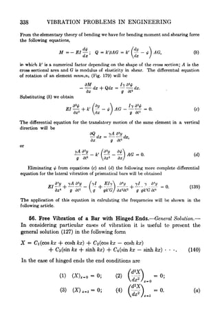 338 VIBRATION PROBLEMS IN ENGINEERING
From the elementary theory of bending we have for bending moment and shearing force
the following equations,
M = - El ; Q = k'pAG = k' (
- * ) AG,
dx dx I
In which k
f
is a numerical factor depending on the shape of the cross section; A is the
cross sectional area and G is modulus of elasticity in shear. The differential equation
of rotation of an element mnmn (Fig. 179) will be
dM j ,
^ d * 7
dx + Qdx = dx.
dx g dt2
Substituting (6) we obtain
dx'2
dx I g dt'
2
The differential equation for the translatory motion of the same element in a vertical
direction will be
dQ yA Vy
dx = dx,
dx g dt'
2
or
.. .
- - }AG = 0. (d)
g dt* dx'
2
dx/
'
Eliminating fy from equations (c) and (d) the following more complete differential
equation for the lateral vibration of prismatical bars will be obtained
_ ..- .
dx* g dt'
2
g
^
gk'G] dx'W g gk'G dt*
The application of this equation in calculating the frequencies will be shown in the
following article.
66. Free Vibration of a Bar with Hinged Ends. General Solution.
In considering particular cases of vibration it is useful to present the
general solution (127) in the following form
X = Ci(cos kx + cosh kx) + 2 (cos kx cosh kx)
+ Ca(sin kx + sinh kx) + C^sin kx sinh kx)
-
.
(140)
In the case of hinged ends the end conditions are
(1) (X),. = 0; (2) (ff) =0;
rfx
2
/ z _
(3) (Z),.,-0; (4) =0. (a)
 