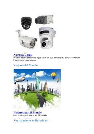 Alarmas Casas
sistemas monitoreados son aquellos en los que una empresa privada supervisa
los dispositivos de alarma.
Viajeros del Mundo
Viajeros por El Mundo.
Informacion para Viajar por El Mundo.
Aparcamiento en Barcelona
 