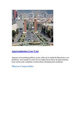 Aparcamientos Low Cost
Aparcar en los parking publicos en las calles de la ciudad de Barcelona es un
problema. Aun cuando el centro de la ciudad ofrece plazas de aparcamiento,
estas suelen estar completas o tienen plazas limitadas para residentes.
Marcas Comerciales
 