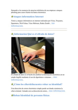 llamando a los numeros de atencion telefonica de esa empresa o ataques
phishing para cazar clientes de banca electronica
Ataques informaticos Internet
Timos y ataques informaticos en internet realizados por Virus, Troyanos,
Spammers, Web Falsas, Virus Malware, Redes Zombi .. nas
informacion.
¿Informacion Qué es el cifrado de datos?
El cifrado de datos es el hecho de cambiar la información electrónica en un
estado ilegible mediante el uso de algoritmos o sistemas ... mas
informacion.
¿Cómo los ciberdelincuentes robar su identidad?
Una dirección de correo electrónico simple puede ser donde comienza la
ciber-criminal. Armado con su dirección de correo... mas informacion.
Roban Identidad de personas fisicas
 