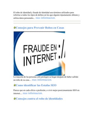 El robo de identidad y fraude de identidad son términos utilizados para
referirse a todos los tipos de delitos en los que alguien injustamente obtiene y
utiliza datos personales... mas informacion.
Consejos para Prevenir Robos en Casas
La mayoría de las personas sólo protegen su hogar después de haber sufrido
un robo de su casa.... mas informacion.
Como identificar las Estafas SEO
Parece que en cada oficio o profesión, o vivir mejor posicionamiento SEO en
internet.... mas informacion.
Consejos contra el robo de identidades
 