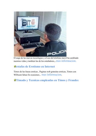 El auge de las nuevas tecnologias y el uso del telefono movil ha cambiado
nuestras vidas y tambien las de los estafadores,..mas informacion.
estafas de Erotismo en Internet
Timos de las lineas eroticas , Paginas web gratuitas eroticas, Timos con
WEbcam falsas En ocasiones... mas informacion.
Timado y Tecnicas empleadas en Timos y Fraudes
 
