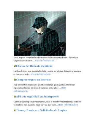 Estas paginas recopilan la informacion de los diferentes Foros , Periodicos,
Organismos Oficiales.... mas informacion.
Efectos del Robo de identidad
La idea de tener una identidad robada y usada por alguien diferente a nosotros
es desconcertante....mas informacion.
Comprar seguro en Internet
Hay un montón de estafas y es difícil saber en quién confiar. Puede ser
especialmente duro en sitios de subastas como eBay.....mas
informacion.
APPs de seguridad en Smartphone.
Como la tecnología sigue avanzando, todo el mundo está empezando a utilizar
su teléfono para ayudar a hacer su vida más fácil.....mas informacion.
Timos y fraudes en Solicitudes de Empleo
 