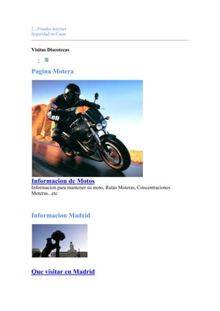2.- Fraudes Internet
Seguridad en Casas
Visitas Discotecas

Pagina Motera
Informacion de Motos
Informacion para mantener su moto, Rutas Moteras, Concentraciones
Moteras...etc
Informacion Madrid
Que visitar en Madrid
 