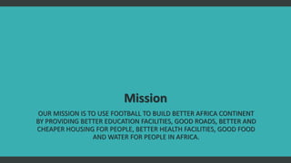 Mission
OUR MISSION IS TO USE FOOTBALL TO BUILD BETTER AFRICA CONTINENT
BY PROVIDING BETTER EDUCATION FACILITIES, GOOD ROA...