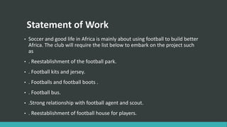 Statement of Work
• Soccer and good life in Africa is mainly about using football to build better
Africa. The club will re...