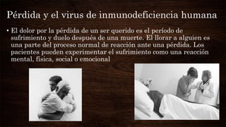 Pérdida y el virus de inmunodeficiencia humana
• El dolor por la pérdida de un ser querido es el período de
sufrimiento y duelo después de una muerte. El llorar a alguien es
una parte del proceso normal de reacción ante una pérdida. Los
pacientes pueden experimentar el sufrimiento como una reacción
mental, física, social o emocional
 