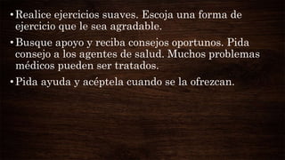 •Realice ejercicios suaves. Escoja una forma de
ejercicio que le sea agradable.
•Busque apoyo y reciba consejos oportunos. Pida
consejo a los agentes de salud. Muchos problemas
médicos pueden ser tratados.
•Pida ayuda y acéptela cuando se la ofrezcan.
 