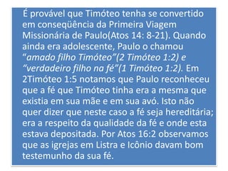 É provável que Timóteo tenha se convertido
em conseqüência da Primeira Viagem
Missionária de Paulo(Atos 14: 8-21). Quando
ainda era adolescente, Paulo o chamou
“amado filho Timóteo”(2 Timóteo 1:2) e
“verdadeiro filho na fé”(1 Timóteo 1:2). Em
2Timóteo 1:5 notamos que Paulo reconheceu
que a fé que Timóteo tinha era a mesma que
existia em sua mãe e em sua avó. Isto não
quer dizer que neste caso a fé seja hereditária;
era a respeito da qualidade da fé e onde esta
estava depositada. Por Atos 16:2 observamos
que as igrejas em Listra e Icônio davam bom
testemunho da sua fé.
 