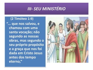 III- SEU MINISTÉRIO

  (2 Timóteo 1:9)
“... que nos salvou, e
  chamou com uma
  santa vocação; não
  segundo as nossas
  obras, mas segundo o
  seu próprio propósito
  e a graça que nos foi
  dada em Cristo Jesus
  antes dos tempo
  eterno,”
 