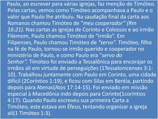 Paulo, ao escrever para várias igrejas, faz menção de Timóteo.
Pelas cartas, vemos como Timóteo acompanhava a Paulo e o
valor que Paulo lhe atribuiu. Na saudação final da carta aos
Romanos chamou Timóteo de “meu cooperador” (Rm
16:21). Nas cartas as igrejas de Corinto e Colossos e ao irmão
Filemom, Paulo chamou Timóteo de “irmão”. Em
Filipenses, Paulo chamou Timóteo de “servo”. Timóteo, filho
na fé de Paulo, tornou-se irmão querido e cooperador no
ministério de Paulo, e como Paulo era “servo do
Senhor”. Timóteo foi enviado a Tessalônica para encorajar os
irmãos ali em virtude de perseguições (1Tessalonicenses 3:1-
10). Trabalhou juntamente com Paulo em Corinto, uma cidade
difícil (2Coríntios 1:19), e ficou com Silas em Beréia, partindo
depois para Atenas(Atos 17:14-15). Foi enviado em missão
especial à Macedônia indo depois para Corinto(1coríntios
4:17). Quando Paulo escreveu sua primeira Carta a
Timóteo, este estava em Éfeso, tentando organizar a igreja
ali(1 Timóteo 1:3).
 