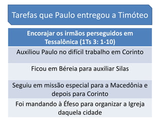Tarefas que Paulo entregou a Timóteo
    Encorajar os irmãos perseguidos em
           Tessalônica (1Ts 3: 1-10)
 Auxiliou Paulo no difícil trabalho em Corinto

      Ficou em Béreia para auxiliar Silas

Seguiu em missão especial para a Macedônia e
            depois para Corinto
 Foi mandando à Éfeso para organizar a Igreja
              daquela cidade
 