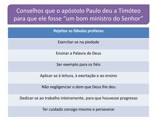 Conselhos que o apóstolo Paulo deu a Timóteo
para que ele fosse “um bom ministro do Senhor”
                    Rejeitar as fábulas profanas

                       Exercitar-se na piedade

                      Ensinar a Palavra de Deus

                      Ser exemplo para os fiéis

             Aplicar-se à leitura, à exortação e ao ensino

             Não negligenciar o dom que Deus lhe deu

  Dedicar-se ao trabalho inteiramente, para que houvesse progresso

              Ter cuidado consigo mesmo e perseverar
 