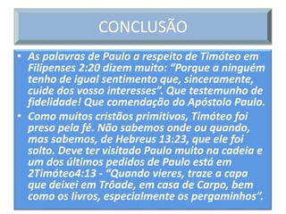 CONCLUSÃO
• As palavras de Paulo a respeito de Timóteo em
  Filipenses 2:20 dizem muito: “Porque a ninguém
  tenho de igual sentimento que, sinceramente,
  cuide dos vosso interesses”. Que testemunho de
  fidelidade! Que comendação do Apóstolo Paulo.
• Como muitos cristãos primitivos, Timóteo foi
  preso pela fé. Não sabemos onde ou quando,
  mas sabemos, de Hebreus 13:23, que ele foi
  solto. Deve ter visitado Paulo muito na cadeia e
  um dos últimos pedidos de Paulo está em
  2Timóteo4:13 - “Quando vieres, traze a capa
  que deixei em Trôade, em casa de Carpo, bem
  como os livros, especialmente os pergaminhos”.
 