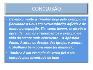 CONCLUSÃO
• Devemos muito a Timóteo hoje pelo exemplo de
  fidelidade a Deus em circunstâncias difíceis e de
  muita perseguição. Ele, como jovem, se dispôs a
  aprender com os ensinamentos e exemplo de
  vida do crente mais experiente – o Apóstolo
  Paulo. Acatou os desejos das igrejas e sempre
  trabalhava bem para onde foi mandado.
• Timóteo é um exemplo de servo fiel a ser
  imitado pela juventude de hoje
 