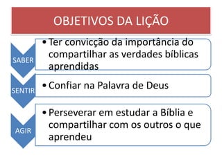 OBJETIVOS DA LIÇÃO
         • Ter convicção da importância do
SABER
           compartilhar as verdades bíblicas
           aprendidas

SENTIR
         • Confiar na Palavra de Deus

         • Perseverar em estudar a Bíblia e
AGIR
           compartilhar com os outros o que
           aprendeu
 