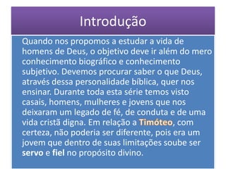 Introdução
Quando nos propomos a estudar a vida de
homens de Deus, o objetivo deve ir além do mero
conhecimento biográfico e conhecimento
subjetivo. Devemos procurar saber o que Deus,
através dessa personalidade bíblica, quer nos
ensinar. Durante toda esta série temos visto
casais, homens, mulheres e jovens que nos
deixaram um legado de fé, de conduta e de uma
vida cristã digna. Em relação a          , com
certeza, não poderia ser diferente, pois era um
jovem que dentro de suas limitações soube ser
servo e fiel no propósito divino.
 