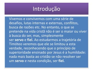 Introdução
Vivemos e convivemos com uma série de
desafios, lutas internas e externas, conflitos,
busca de razões etc. No entanto, o que se
pretende na vida cristã não é ser o maior ou viver
à busca do ser, mas, simplesmente
ser servo e fiel. Ao estudarmos a trajetória de
Timóteo veremos que ele se limitou a esta
verdade, reconhecendo que o princípio de
superioridade ensinado por Jesus é a humildade:
nada mais basta ao cristão se não resolver ser
um servo e nesta condição, ser fiel.
 