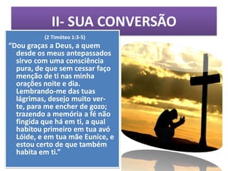 II- SUA CONVERSÃO
          (2 Timóteo 1:3-5)
“Dou graças a Deus, a quem
  desde os meus antepassados
  sirvo com uma consciência
  pura, de que sem cessar faço
  menção de ti nas minha
  orações noite e dia.
  Lembrando-me das tuas
  lágrimas, desejo muito ver-
  te, para me encher de gozo;
  trazendo a memória a fé não
  fingida que há em ti, a qual
  habitou primeiro em tua avó
  Lóide, e em tua mãe Eunice, e
  estou certo de que também
  habita em ti.”
 