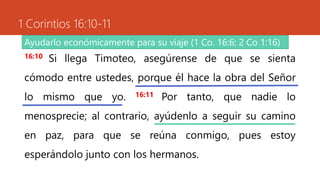 1 Corintios 16:10-11
16:10 Si llega Timoteo, asegúrense de que se sienta
cómodo entre ustedes, porque él hace la obra del Señor
lo mismo que yo. 16:11 Por tanto, que nadie lo
menosprecie; al contrario, ayúdenlo a seguir su camino
en paz, para que se reúna conmigo, pues estoy
esperándolo junto con los hermanos.
Ayudarlo económicamente para su viaje (1 Co. 16:6; 2 Co 1:16)
 