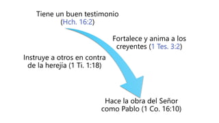 Tiene un buen testimonio
(Hch. 16:2)
Fortalece y anima a los
creyentes (1 Tes. 3:2)
Instruye a otros en contra
de la herejía (1 Ti. 1:18)
Hace la obra del Señor
como Pablo (1 Co. 16:10)
 