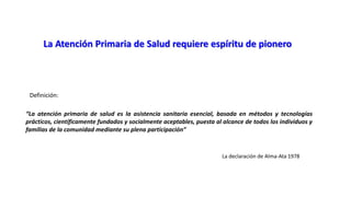 La Atención Primaria de Salud requiere espíritu de pionero
“La atención primaria de salud es la asistencia sanitaria esencial, basada en métodos y tecnologías
prácticos, científicamente fundados y socialmente aceptables, puesta al alcance de todos los individuos y
familias de la comunidad mediante su plena participación”
La declaración de Alma-Ata 1978
Definición:
 