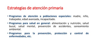 Estrategias de atención primaria
• Programas de atención a poblaciones especiales: madre, niño,
trabajador, edad avanzada, incapacitado.
• Programas para salud en general: alimentación y nutrición, salud
bucal, salud mental, prevención de accidentes, saneamiento
ambiental.
• Programas para la prevención, protección y control de
enfermedades, etc.
 