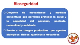 ❑ Conjunto de mecanismos y medidas
preventivas que permiten proteger la salud y
la seguridad del personal, paciente,
comunidad y ambiente.
❑ Frente a los riesgos producidos por agentes
biológicos, físicos, químicos y mecánicos.
 