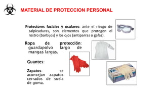 Protectores faciales y oculares: ante el riesgo de
salpicaduras, son elementos que protegen el
rostro (barbijos) y los ojos (antiparras o gafas).
MATERIAL DE PROTECCION PERSONAL
Ropa de protección:
guardapolvo largo de
mangas largas.
Guantes:
Zapatos: se
aconsejan zapatos
cerrados de suela
de goma.
 