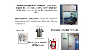 Cámaras de seguridad biológica: para evitar
el paso de aerosoles a la atmósfera y proteger
el trabajo experimental de la contaminación
aérea.
Esterilizadores- Autoclaves: sirven para eliminar
la contaminación biológica de los materiales de
laboratorio.
Duchas de seguridad y lavaojos
Botiquín
Extintores de Incendio
o Matafuegos
 
