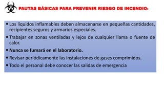  Los líquidos inflamables deben almacenarse en pequeñas cantidades,
recipientes seguros y armarios especiales.
 Trabajar en zonas ventiladas y lejos de cualquier llama o fuente de
calor.
 Nunca se fumará en el laboratorio.
 Revisar periódicamente las instalaciones de gases comprimidos.
 Todo el personal debe conocer las salidas de emergencia
PAUTAS BÁSICAS PARA PREVENIR RIESGO DE INCENDIO:
 