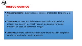  Almacenamiento: lugares secos, frescos, protegidos del polvo y la
luz.
 Transporte: el personal debe estar capacitado acerca de los
peligros que poseen los reactivos que manipula y forma de
proceder en caso de derrames o fugas.
 Descarte: primero deben inactivarse para que no sean peligrosas
para la comunidad o medio ambiente.
RIESGO QUIMICO
 