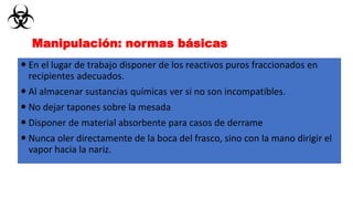  En el lugar de trabajo disponer de los reactivos puros fraccionados en
recipientes adecuados.
 Al almacenar sustancias químicas ver si no son incompatibles.
 No dejar tapones sobre la mesada
 Disponer de material absorbente para casos de derrame
 Nunca oler directamente de la boca del frasco, sino con la mano dirigir el
vapor hacia la nariz.
Manipulación: normas básicas
 