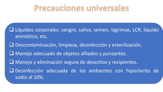 ❑ Líquidos corporales: sangre, saliva, semen, lágrimas, LCR, líquido
amniótico, etc.
❑ Descontaminación, limpieza, desinfección y esterilización.
❑ Manejo adecuado de objetos afilados y punzantes.
❑ Manejo y eliminación segura de desechos y recipientes.
❑ Desinfección adecuada de los ambientes con hipoclorito de
sodio al 10%.
 