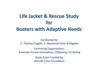Life Jacket & Rescue Study
for
Boaters with Adaptive Needs
Conducted by:
C. Thomas Clagett, Jr. Memorial Clinic & Regatta
Partnering Organizations:
American Canoe Association, USRowing, US Sailing
Study Grant Funded by:
Bonnell Cove Foundation
 