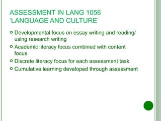 ASSESSMENT IN LANG 1056 ‘LANGUAGE AND CULTURE’ Developmental focus on essay writing and reading/using research writing Academic literacy focus combined with content focus Discrete literacy focus for each assessment task Cumulative learning developed through assessment 