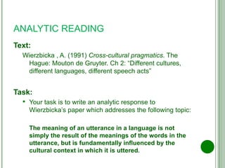 ANALYTIC READING Text: Wierzbicka , A. (1991)  Cross-cultural pragmatics . The Hague: Mouton de Gruyter. Ch 2: “Different cultures, different languages, different speech acts” Task: Your task is to write an analytic response to Wierzbicka’s paper which addresses the following topic: The meaning of an utterance in a language is not simply the result of the meanings of the words in the utterance, but is fundamentally influenced by the cultural context in which it is uttered . 