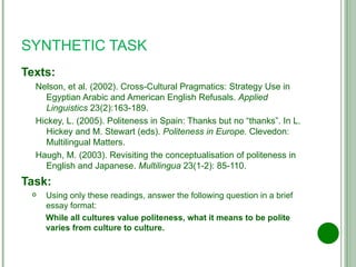 SYNTHETIC TASK Texts: Nelson, et al. (2002). Cross-Cultural Pragmatics: Strategy Use in Egyptian Arabic and American English Refusals.  Applied Linguistics  23(2):163-189. Hickey, L. (2005). Politeness in Spain: Thanks but no “thanks”. In L. Hickey and M. Stewart (eds).  Politeness in Europe.  Clevedon: Multilingual Matters. Haugh, M. (2003). Revisiting the conceptualisation of politeness in English and Japanese.  Multilingua  23(1-2):   85-110. Task: Using only these readings, answer the following question in a brief essay format: While all cultures value politeness, what it means to be polite varies from culture to culture. 