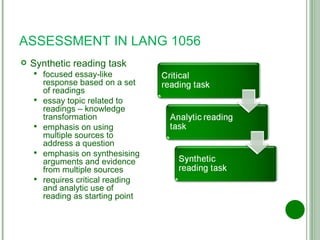 ASSESSMENT IN LANG 1056 Synthetic reading task focused essay-like response based on a set of readings essay topic related to readings – knowledge transformation emphasis on using multiple sources to address a question emphasis on synthesising arguments and evidence from multiple sources requires critical reading and analytic use of reading as starting point 