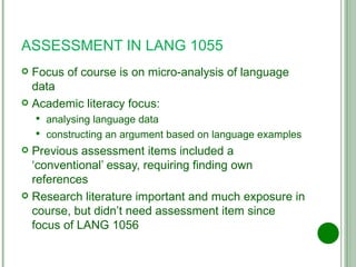 ASSESSMENT IN LANG 1055 Focus of course is on micro-analysis of language data Academic literacy focus: analysing language data constructing an argument based on language examples Previous assessment items included a ‘conventional’ essay, requiring finding own references Research literature important and much exposure in course, but didn’t need assessment item since focus of LANG 1056 